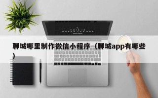 锡林郭勒聊城哪里制作微信小程序（聊城app有哪些）