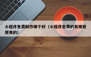 锡林郭勒小程序免费制作哪个好（小程序免费的有哪些使用的）